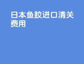日本鱼胶进口清关费用