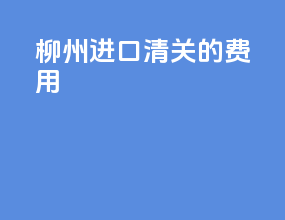 柳州进口清关的费用
