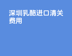 深圳乳酪进口清关费用
