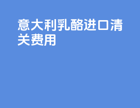 意大利乳酪进口清关费用