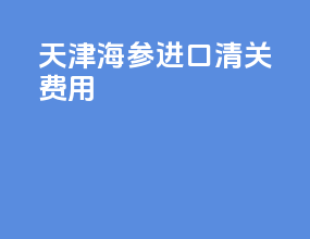 天津海参进口清关费用