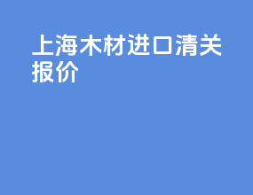 上海木材进口清关报价
