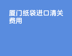 厦门纸袋进口清关费用