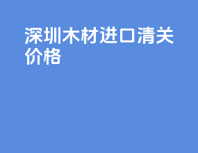 深圳木材进口清关价格