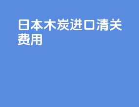 日本木炭进口清关费用
