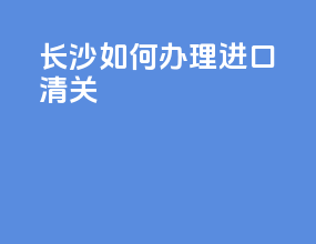 长沙如何办理进口清关