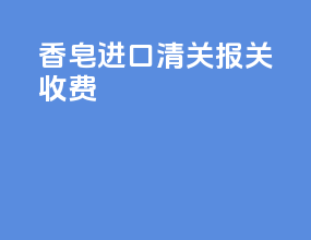 香皂进口清关报关收费