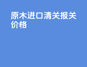 原木进口清关报关价格