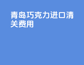 青岛巧克力进口清关费用