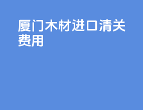 厦门木材进口清关费用