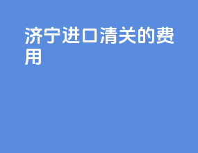 济宁进口清关的费用