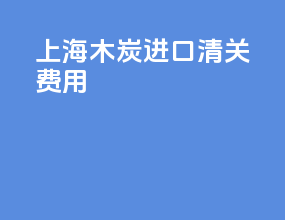 上海木炭进口清关费用