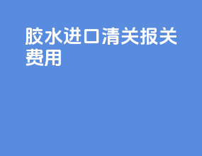 胶水进口清关报关费用