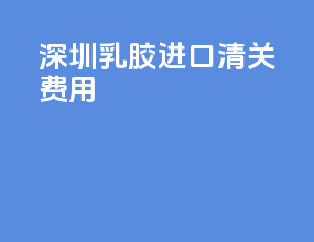 深圳乳胶进口清关费用