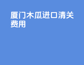 厦门木瓜进口清关费用