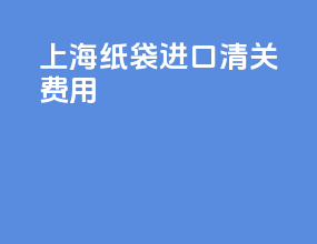 上海纸袋进口清关费用