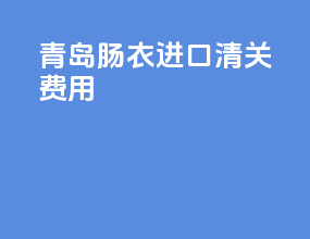 青岛肠衣进口清关费用
