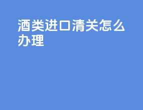酒类进口清关怎么办理