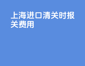 上海进口清关时报关费用