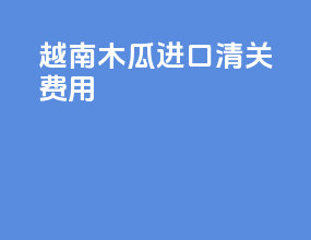 越南木瓜进口清关费用