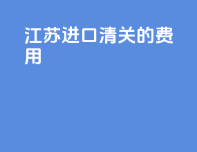 江苏进口清关的费用