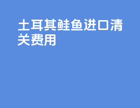 土耳其鲑鱼进口清关费用