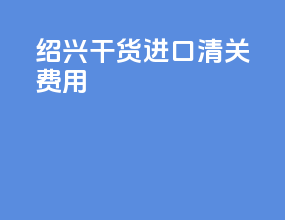 绍兴干货进口清关费用