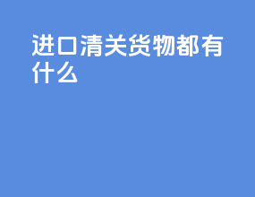 进口清关货物都有什么