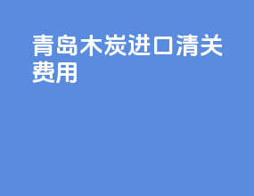 青岛木炭进口清关费用
