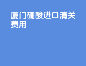 厦门硼酸进口清关费用