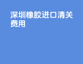 深圳橡胶进口清关费用