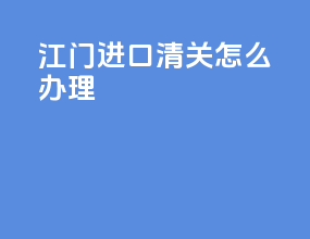 江门进口清关怎么办理