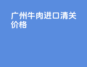 广州牛肉进口清关价格