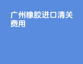 广州橡胶进口清关费用