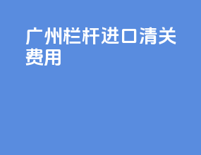 广州栏杆进口清关费用