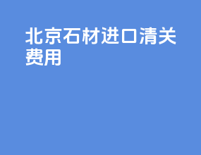 北京石材进口清关费用