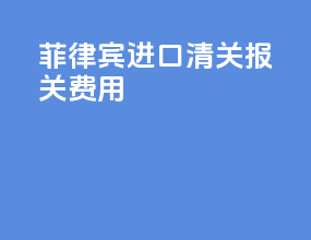 菲律宾进口清关报关费用