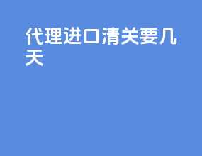 代理进口清关要几天