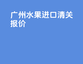 广州水果进口清关报价