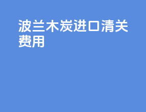 波兰木炭进口清关费用