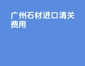 广州石材进口清关费用