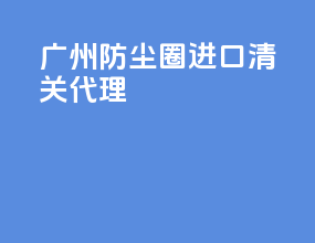 广州防尘圈进口清关代理