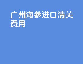 广州海参进口清关费用