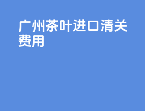广州茶叶进口清关费用