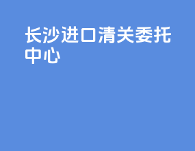 长沙进口清关委托中心