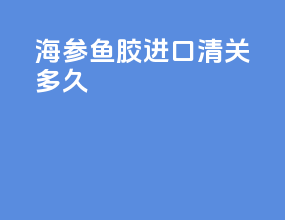 海参鱼胶进口清关多久