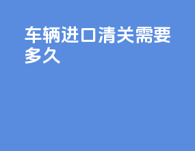 车辆进口清关需要多久