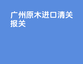 广州原木进口清关报关