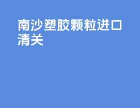 南沙塑胶颗粒进口清关