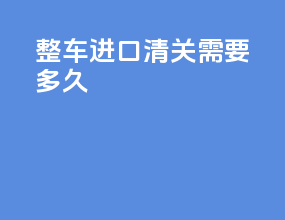 整车进口清关需要多久